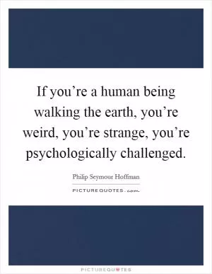 If you’re a human being walking the earth, you’re weird, you’re strange, you’re psychologically challenged Picture Quote #1