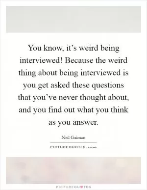 You know, it’s weird being interviewed! Because the weird thing about being interviewed is you get asked these questions that you’ve never thought about, and you find out what you think as you answer Picture Quote #1