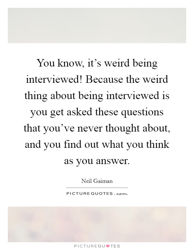 You know, it's weird being interviewed! Because the weird thing about being interviewed is you get asked these questions that you've never thought about, and you find out what you think as you answer. Picture Quote #1