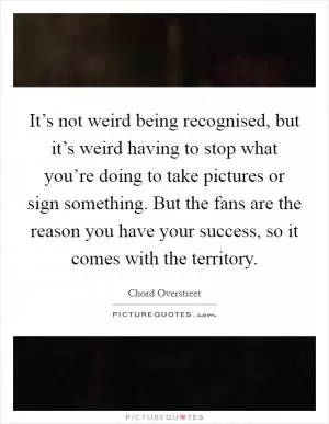 It’s not weird being recognised, but it’s weird having to stop what you’re doing to take pictures or sign something. But the fans are the reason you have your success, so it comes with the territory Picture Quote #1
