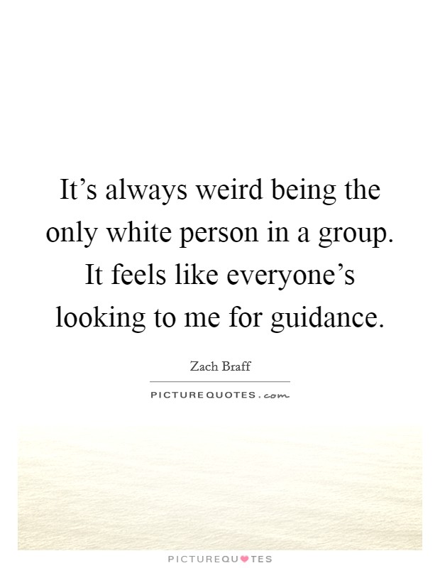 It's always weird being the only white person in a group. It feels like everyone's looking to me for guidance. Picture Quote #1