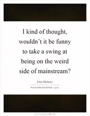 I kind of thought, wouldn’t it be funny to take a swing at being on the weird side of mainstream? Picture Quote #1