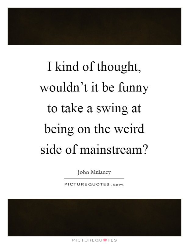I kind of thought, wouldn't it be funny to take a swing at being on the weird side of mainstream? Picture Quote #1