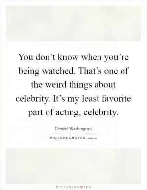 You don’t know when you’re being watched. That’s one of the weird things about celebrity. It’s my least favorite part of acting, celebrity Picture Quote #1