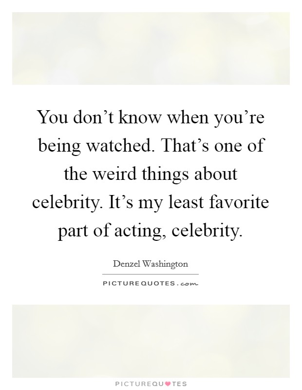You don't know when you're being watched. That's one of the weird things about celebrity. It's my least favorite part of acting, celebrity. Picture Quote #1