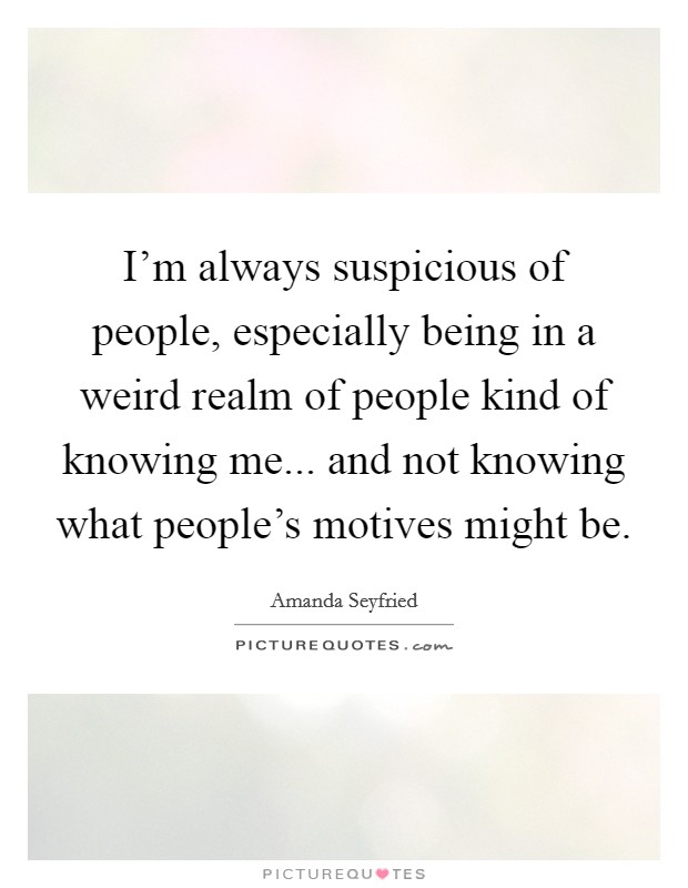 I'm always suspicious of people, especially being in a weird realm of people kind of knowing me... and not knowing what people's motives might be. Picture Quote #1