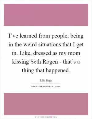 I’ve learned from people, being in the weird situations that I get in. Like, dressed as my mom kissing Seth Rogen - that’s a thing that happened Picture Quote #1
