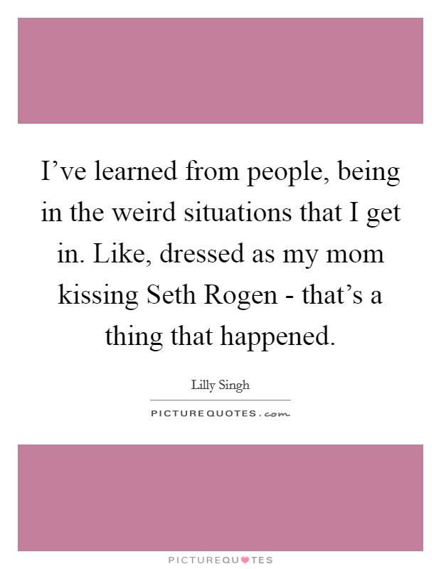 I've learned from people, being in the weird situations that I get in. Like, dressed as my mom kissing Seth Rogen - that's a thing that happened. Picture Quote #1