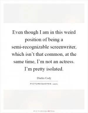 Even though I am in this weird position of being a semi-recognizable screenwriter, which isn’t that common, at the same time, I’m not an actress. I’m pretty isolated Picture Quote #1