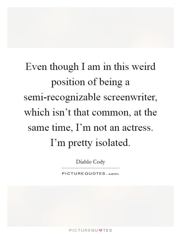 Even though I am in this weird position of being a semi-recognizable screenwriter, which isn't that common, at the same time, I'm not an actress. I'm pretty isolated. Picture Quote #1