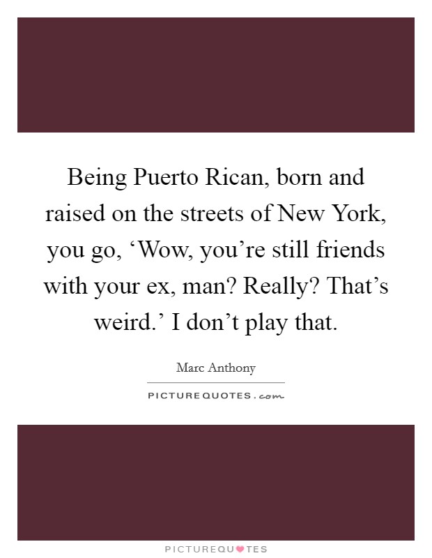 Being Puerto Rican, born and raised on the streets of New York, you go, ‘Wow, you're still friends with your ex, man? Really? That's weird.' I don't play that. Picture Quote #1