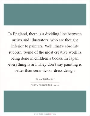 In England, there is a dividing line between artists and illustrators, who are thought inferior to painters. Well, that’s absolute rubbish. Some of the most creative work is being done in children’s books. In Japan, everything is art. They don’t say painting is better than ceramics or dress design Picture Quote #1