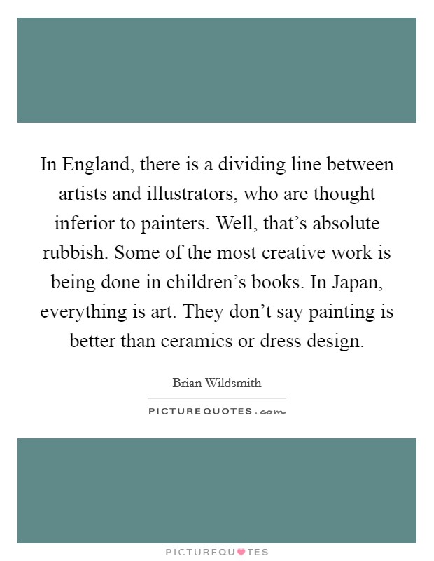 In England, there is a dividing line between artists and illustrators, who are thought inferior to painters. Well, that's absolute rubbish. Some of the most creative work is being done in children's books. In Japan, everything is art. They don't say painting is better than ceramics or dress design. Picture Quote #1