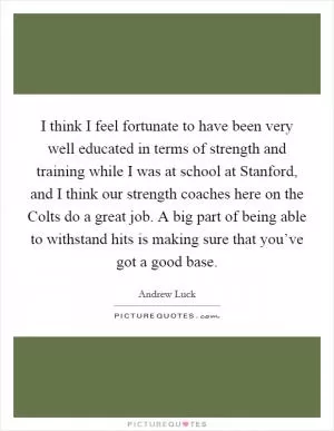 I think I feel fortunate to have been very well educated in terms of strength and training while I was at school at Stanford, and I think our strength coaches here on the Colts do a great job. A big part of being able to withstand hits is making sure that you’ve got a good base Picture Quote #1