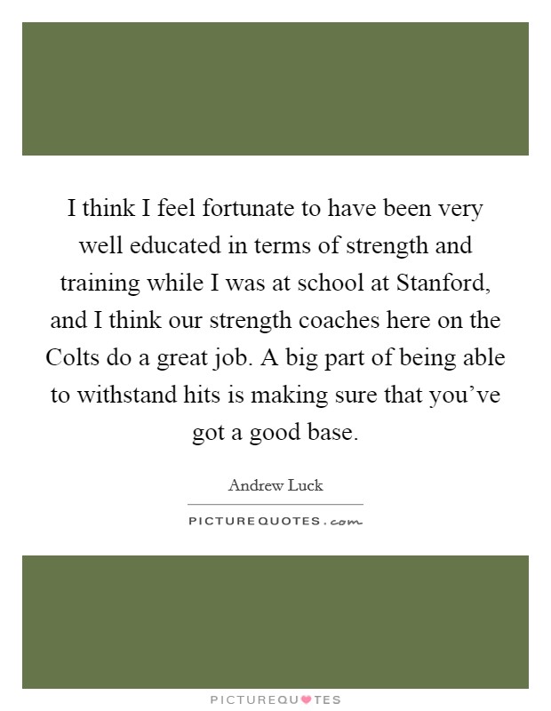 I think I feel fortunate to have been very well educated in terms of strength and training while I was at school at Stanford, and I think our strength coaches here on the Colts do a great job. A big part of being able to withstand hits is making sure that you've got a good base. Picture Quote #1