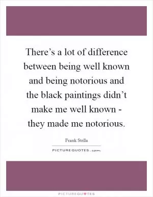There’s a lot of difference between being well known and being notorious and the black paintings didn’t make me well known - they made me notorious Picture Quote #1