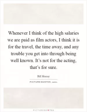 Whenever I think of the high salaries we are paid as film actors, I think it is for the travel, the time away, and any trouble you get into through being well known. It’s not for the acting, that’s for sure Picture Quote #1