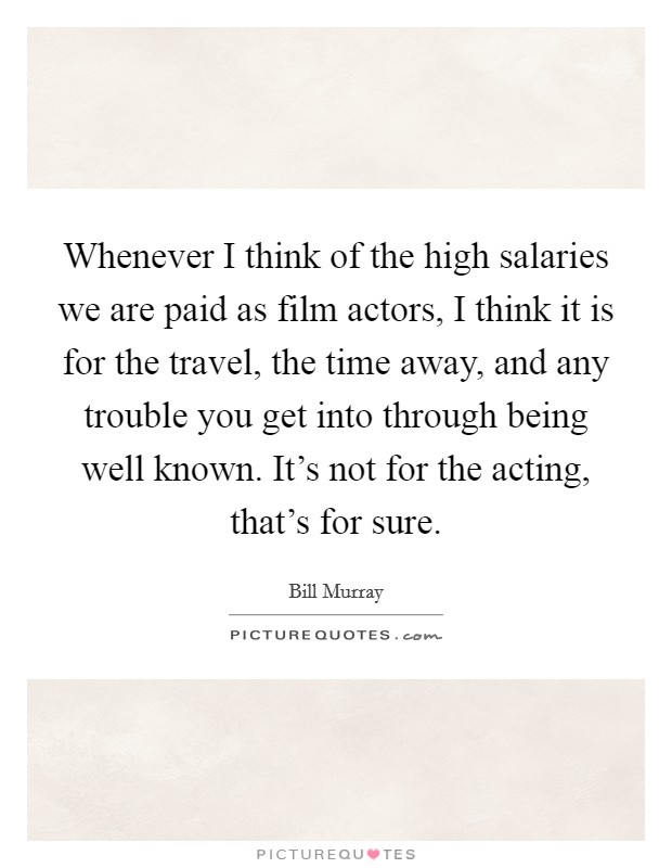 Whenever I think of the high salaries we are paid as film actors, I think it is for the travel, the time away, and any trouble you get into through being well known. It's not for the acting, that's for sure. Picture Quote #1