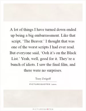A lot of things I have turned down ended up being a big embarrassment. Like that script, ‘The Beaver.’ I thought that was one of the worst scripts I had ever read. But everyone said, ‘Ooh it’s on the Black List.’ Yeah, well, good for it. They’re a bunch of idiots. I saw the final film, and there were no surprises Picture Quote #1