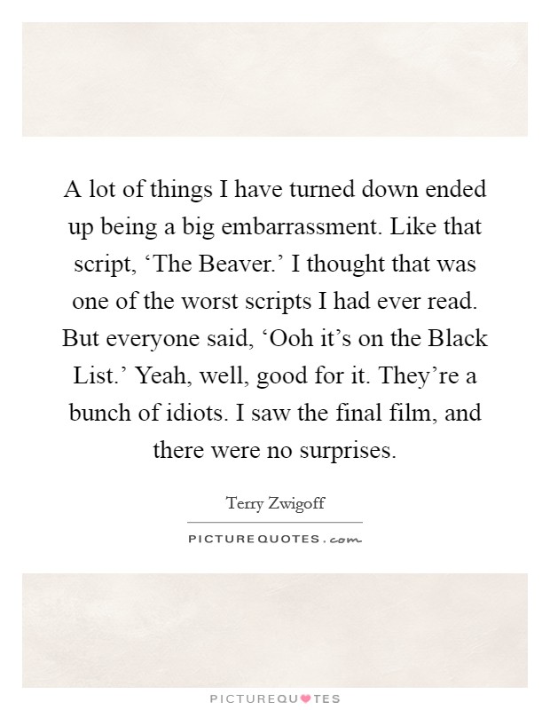 A lot of things I have turned down ended up being a big embarrassment. Like that script, ‘The Beaver.' I thought that was one of the worst scripts I had ever read. But everyone said, ‘Ooh it's on the Black List.' Yeah, well, good for it. They're a bunch of idiots. I saw the final film, and there were no surprises. Picture Quote #1