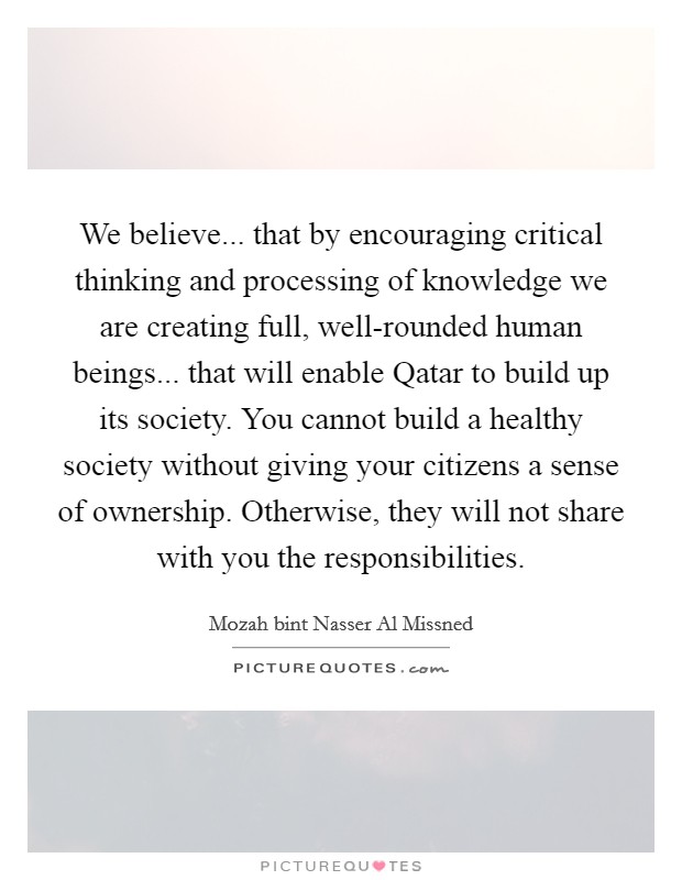 We believe... that by encouraging critical thinking and processing of knowledge we are creating full, well-rounded human beings... that will enable Qatar to build up its society. You cannot build a healthy society without giving your citizens a sense of ownership. Otherwise, they will not share with you the responsibilities. Picture Quote #1
