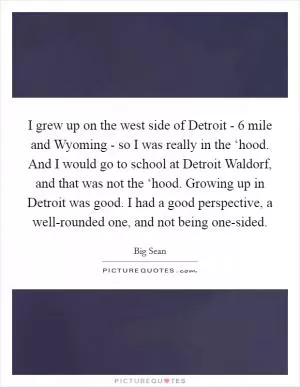 I grew up on the west side of Detroit - 6 mile and Wyoming - so I was really in the ‘hood. And I would go to school at Detroit Waldorf, and that was not the ‘hood. Growing up in Detroit was good. I had a good perspective, a well-rounded one, and not being one-sided Picture Quote #1