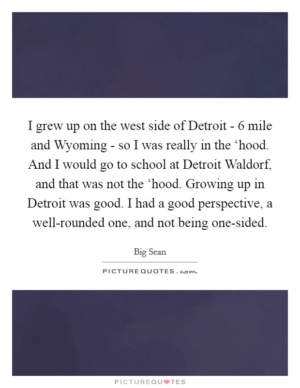 I grew up on the west side of Detroit - 6 mile and Wyoming - so I was really in the ‘hood. And I would go to school at Detroit Waldorf, and that was not the ‘hood. Growing up in Detroit was good. I had a good perspective, a well-rounded one, and not being one-sided. Picture Quote #1