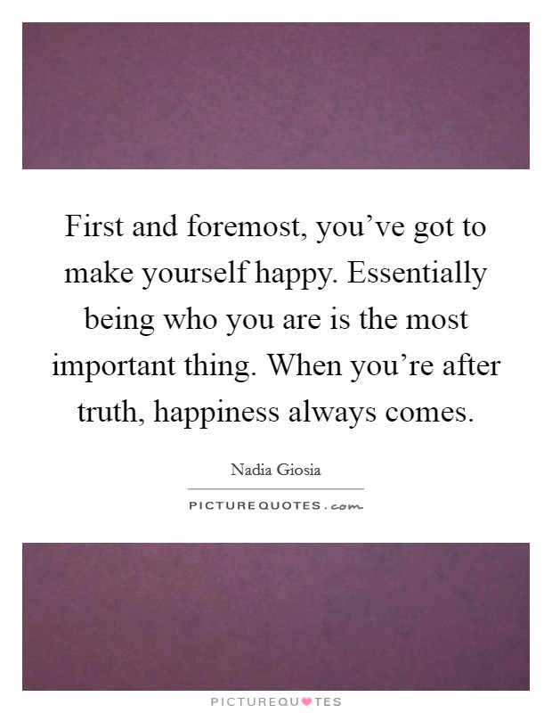 First and foremost, you've got to make yourself happy. Essentially being who you are is the most important thing. When you're after truth, happiness always comes. Picture Quote #1