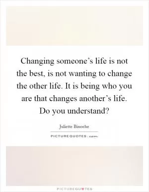Changing someone’s life is not the best, is not wanting to change the other life. It is being who you are that changes another’s life. Do you understand? Picture Quote #1