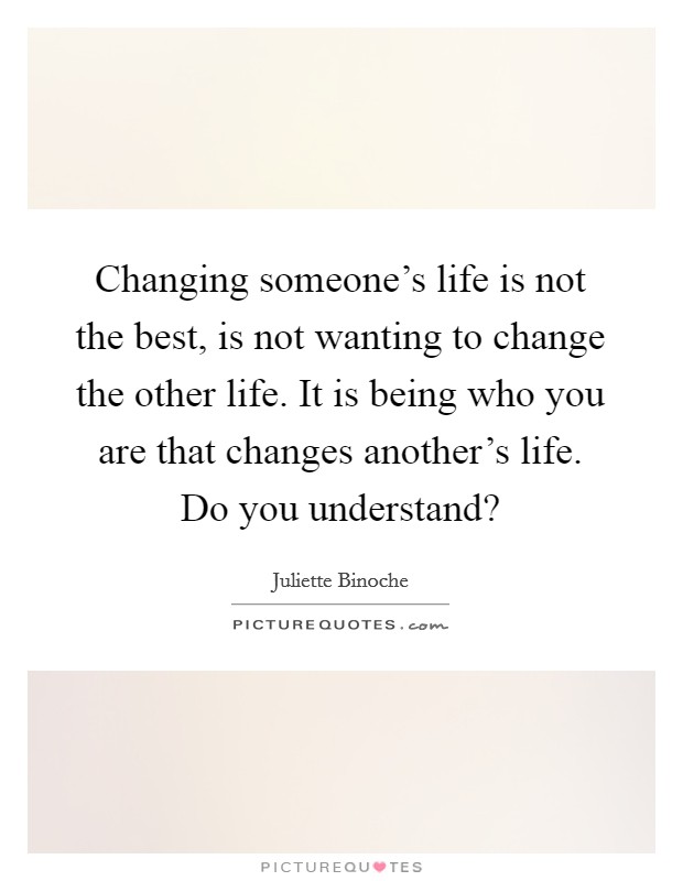 Changing someone's life is not the best, is not wanting to change the other life. It is being who you are that changes another's life. Do you understand? Picture Quote #1