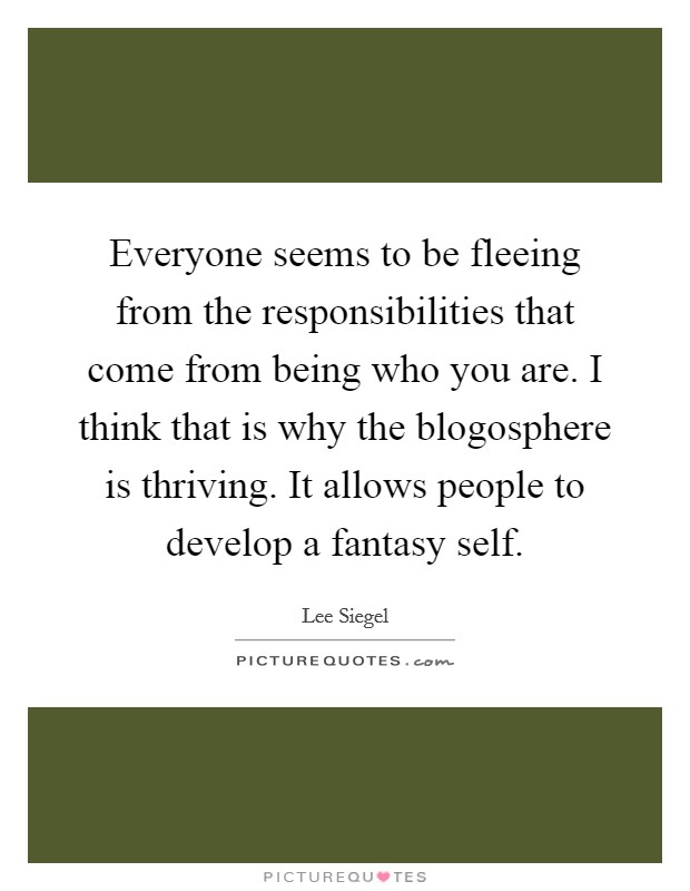 Everyone seems to be fleeing from the responsibilities that come from being who you are. I think that is why the blogosphere is thriving. It allows people to develop a fantasy self. Picture Quote #1