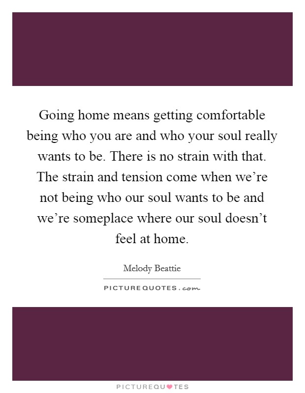 Going home means getting comfortable being who you are and who your soul really wants to be. There is no strain with that. The strain and tension come when we're not being who our soul wants to be and we're someplace where our soul doesn't feel at home. Picture Quote #1