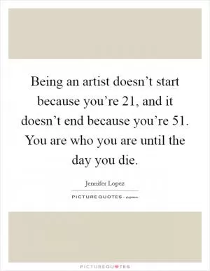 Being an artist doesn’t start because you’re 21, and it doesn’t end because you’re 51. You are who you are until the day you die Picture Quote #1