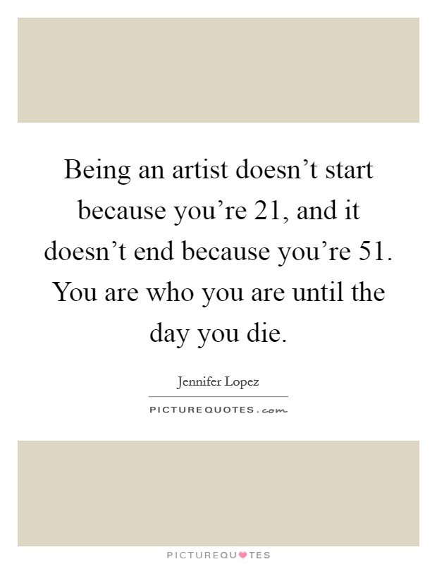 Being an artist doesn't start because you're 21, and it doesn't end because you're 51. You are who you are until the day you die. Picture Quote #1