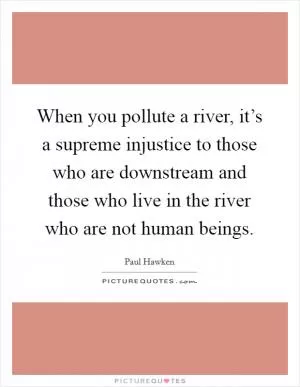 When you pollute a river, it’s a supreme injustice to those who are downstream and those who live in the river who are not human beings Picture Quote #1