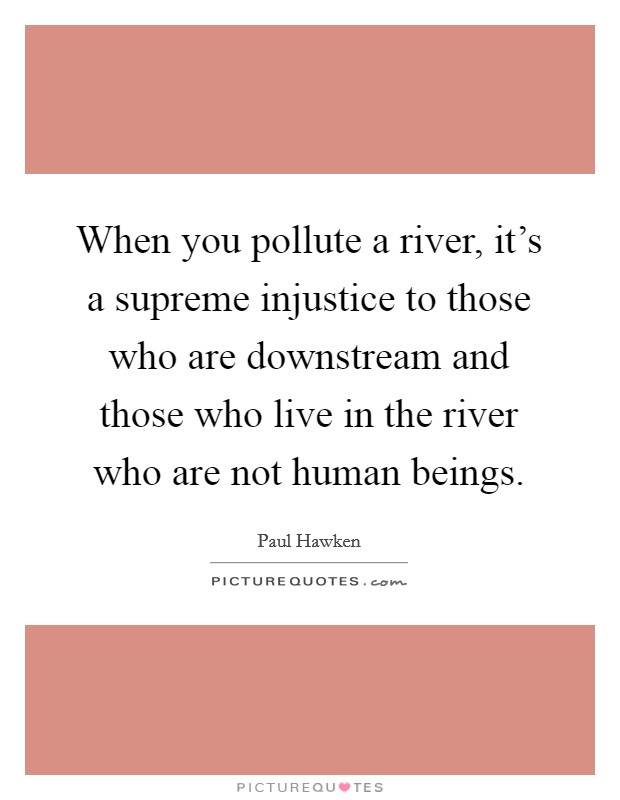 When you pollute a river, it's a supreme injustice to those who are downstream and those who live in the river who are not human beings. Picture Quote #1