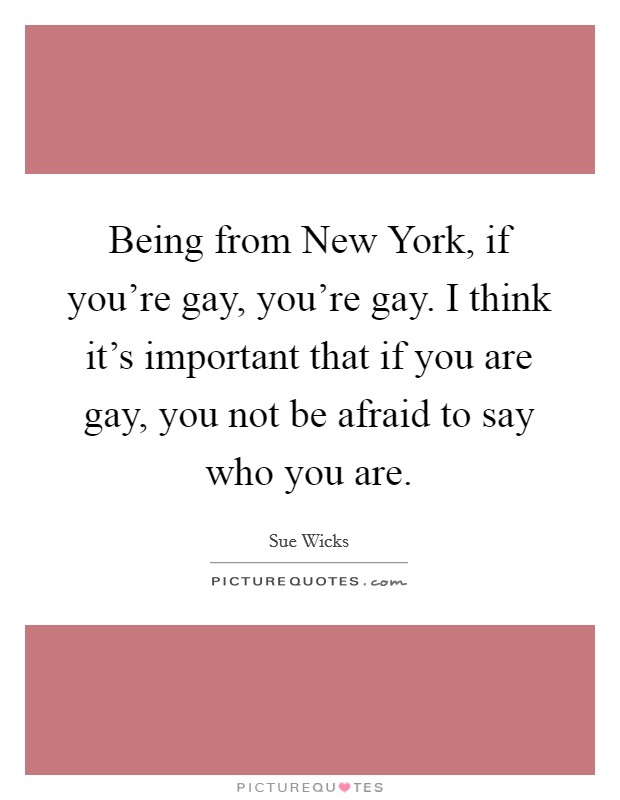 Being from New York, if you're gay, you're gay. I think it's important that if you are gay, you not be afraid to say who you are. Picture Quote #1