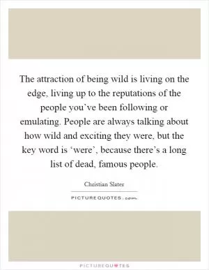 The attraction of being wild is living on the edge, living up to the reputations of the people you’ve been following or emulating. People are always talking about how wild and exciting they were, but the key word is ‘were’, because there’s a long list of dead, famous people Picture Quote #1