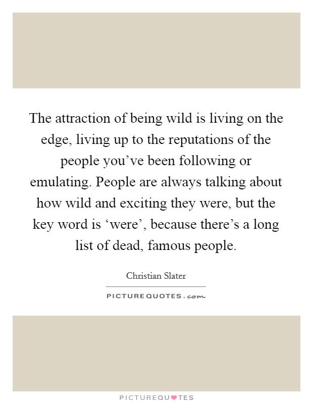 The attraction of being wild is living on the edge, living up to the reputations of the people you've been following or emulating. People are always talking about how wild and exciting they were, but the key word is ‘were', because there's a long list of dead, famous people. Picture Quote #1