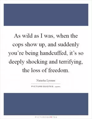 As wild as I was, when the cops show up, and suddenly you’re being handcuffed, it’s so deeply shocking and terrifying, the loss of freedom Picture Quote #1