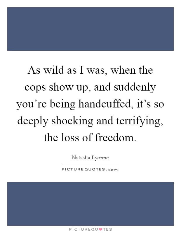 As wild as I was, when the cops show up, and suddenly you're being handcuffed, it's so deeply shocking and terrifying, the loss of freedom. Picture Quote #1