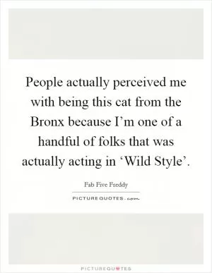 People actually perceived me with being this cat from the Bronx because I’m one of a handful of folks that was actually acting in ‘Wild Style’ Picture Quote #1