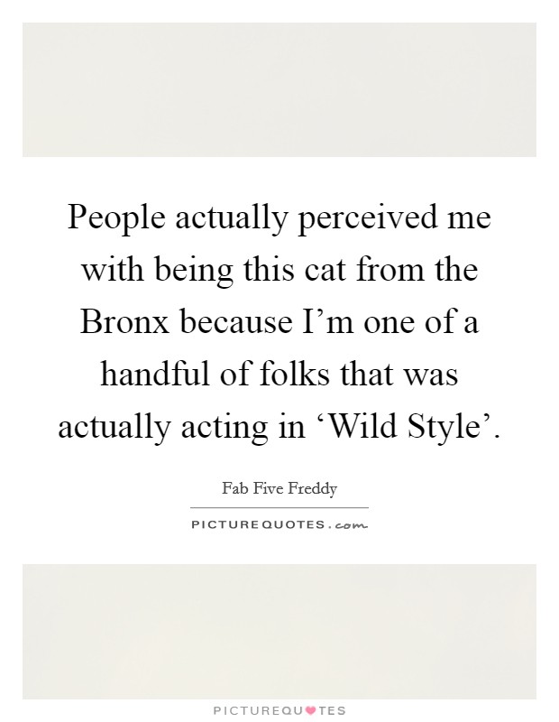People actually perceived me with being this cat from the Bronx because I'm one of a handful of folks that was actually acting in ‘Wild Style'. Picture Quote #1