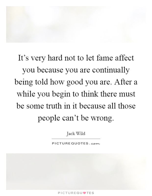 It's very hard not to let fame affect you because you are continually being told how good you are. After a while you begin to think there must be some truth in it because all those people can't be wrong. Picture Quote #1