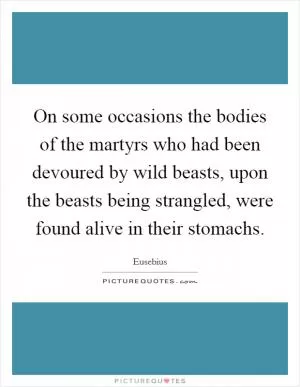 On some occasions the bodies of the martyrs who had been devoured by wild beasts, upon the beasts being strangled, were found alive in their stomachs Picture Quote #1
