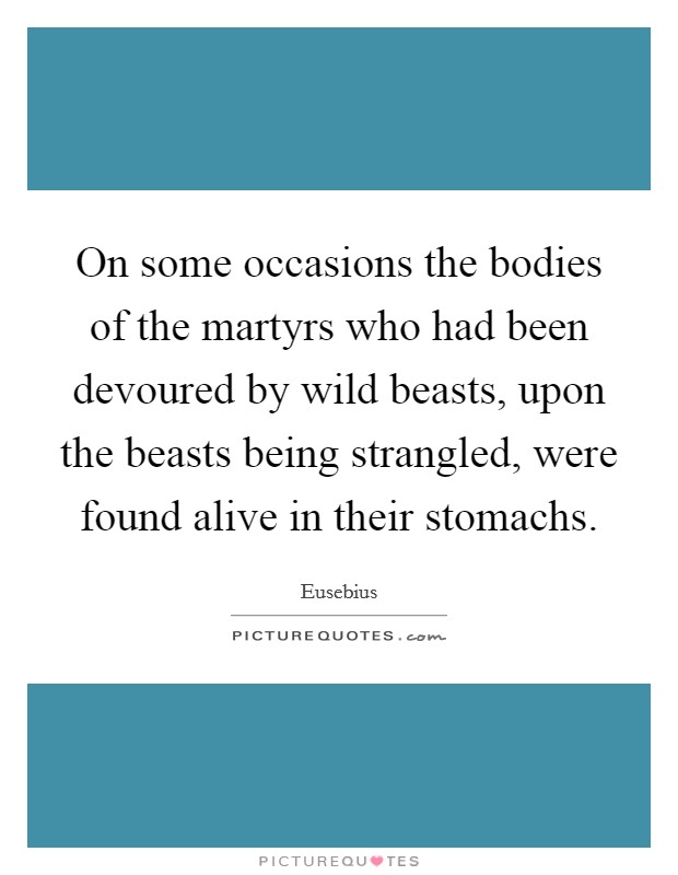 On some occasions the bodies of the martyrs who had been devoured by wild beasts, upon the beasts being strangled, were found alive in their stomachs. Picture Quote #1