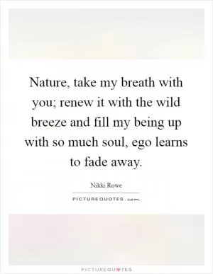 Nature, take my breath with you; renew it with the wild breeze and fill my being up with so much soul, ego learns to fade away Picture Quote #1