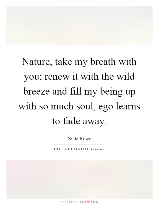 Nature, take my breath with you; renew it with the wild breeze and fill my being up with so much soul, ego learns to fade away. Picture Quote #1