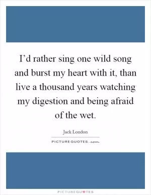 I’d rather sing one wild song and burst my heart with it, than live a thousand years watching my digestion and being afraid of the wet Picture Quote #1