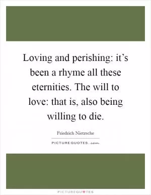 Loving and perishing: it’s been a rhyme all these eternities. The will to love: that is, also being willing to die Picture Quote #1